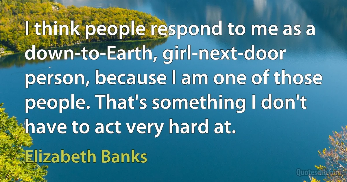 I think people respond to me as a down-to-Earth, girl-next-door person, because I am one of those people. That's something I don't have to act very hard at. (Elizabeth Banks)