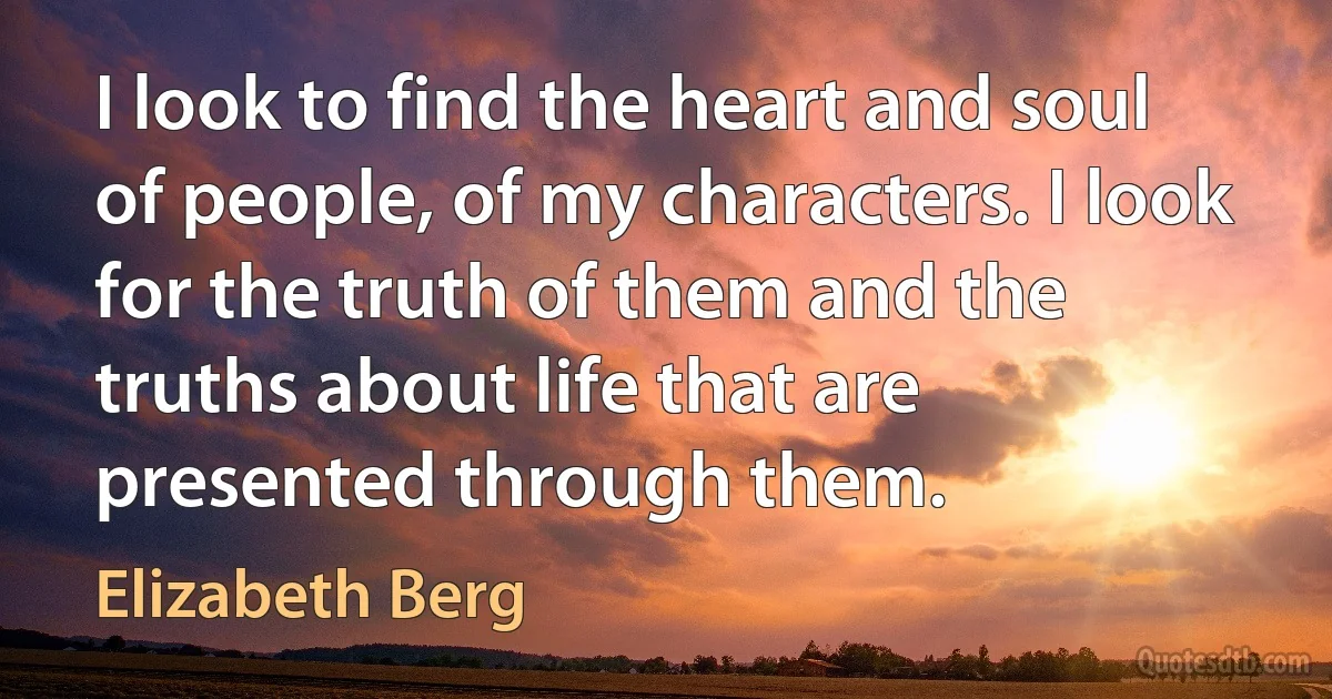 I look to find the heart and soul of people, of my characters. I look for the truth of them and the truths about life that are presented through them. (Elizabeth Berg)