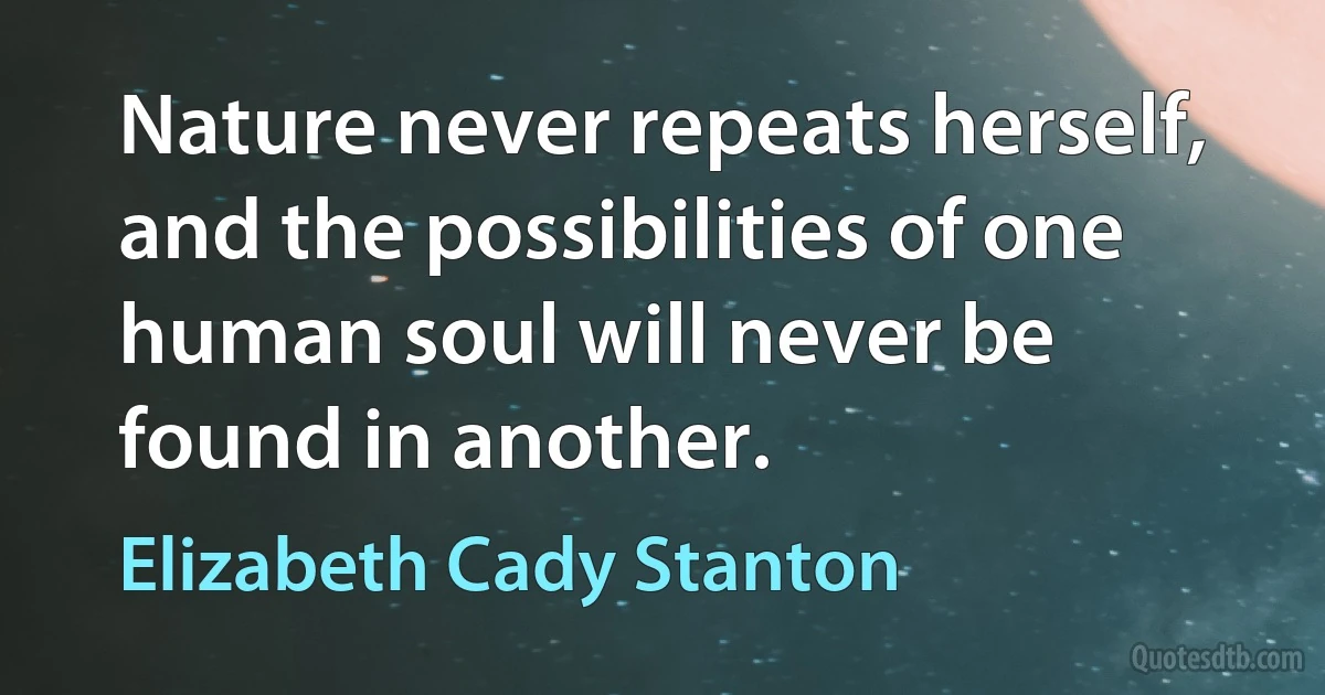 Nature never repeats herself, and the possibilities of one human soul will never be found in another. (Elizabeth Cady Stanton)