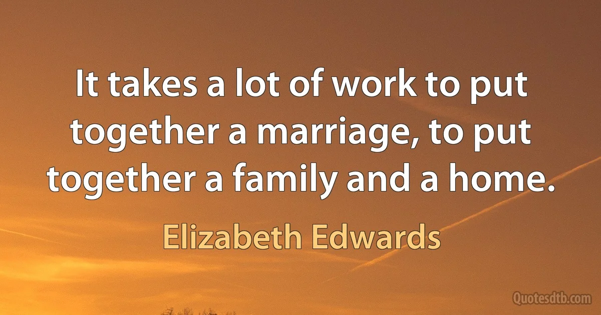 It takes a lot of work to put together a marriage, to put together a family and a home. (Elizabeth Edwards)