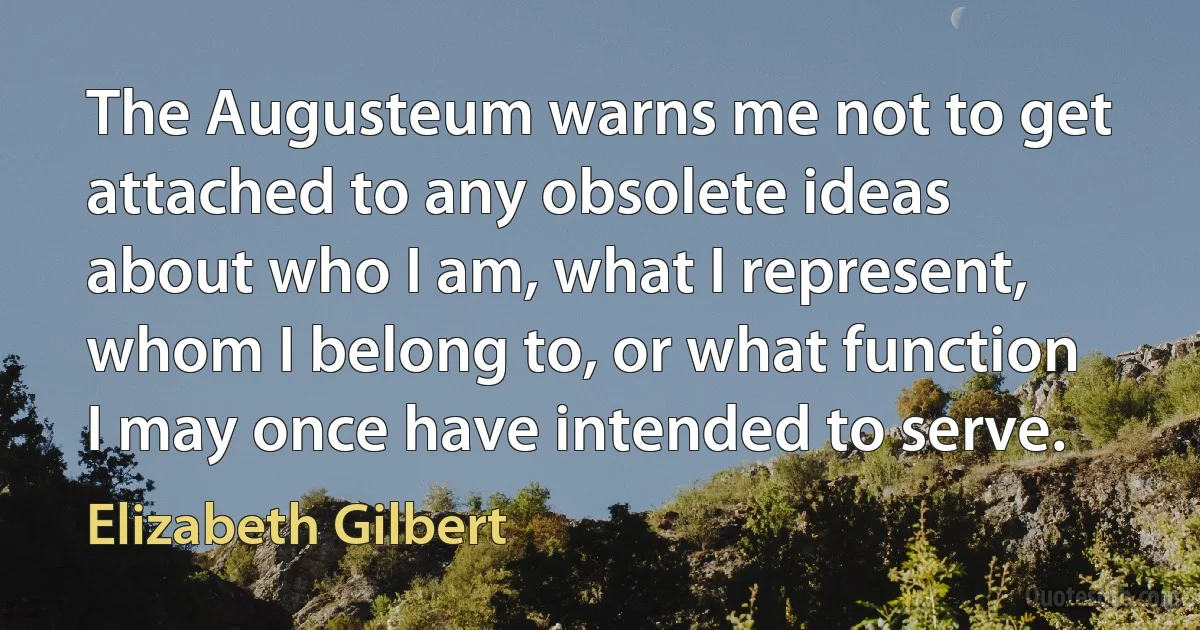 The Augusteum warns me not to get attached to any obsolete ideas about who I am, what I represent, whom I belong to, or what function I may once have intended to serve. (Elizabeth Gilbert)