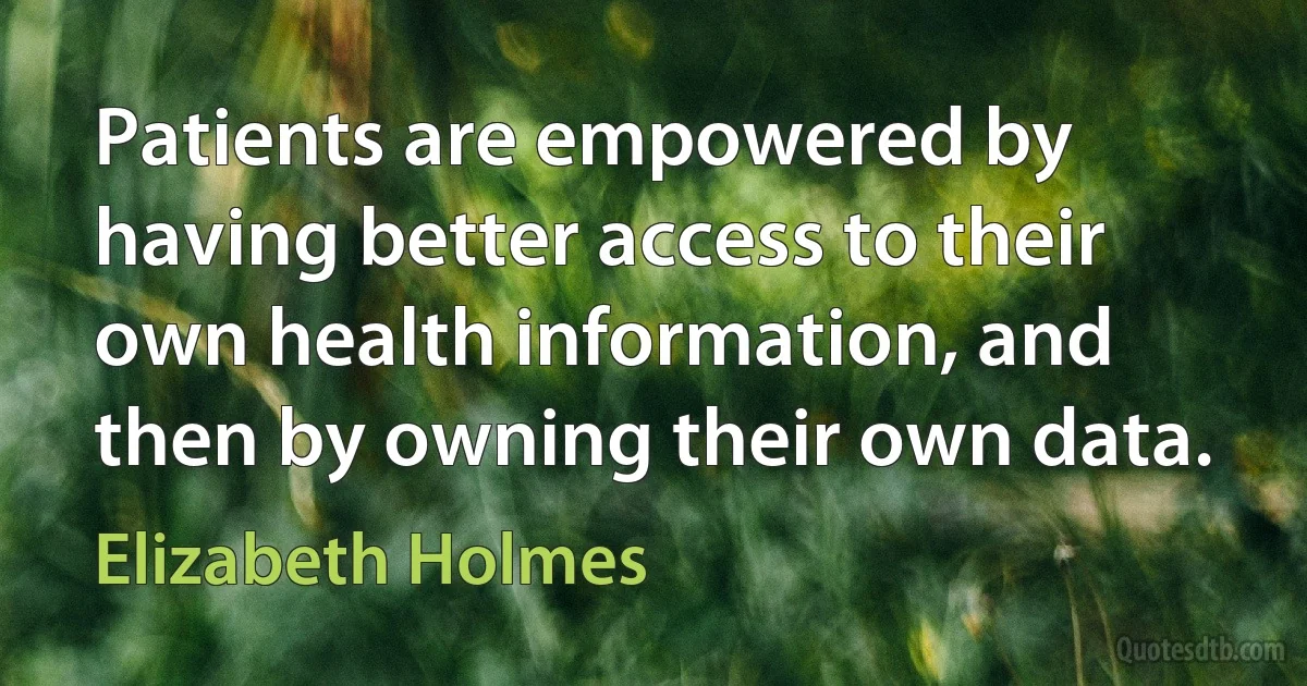 Patients are empowered by having better access to their own health information, and then by owning their own data. (Elizabeth Holmes)