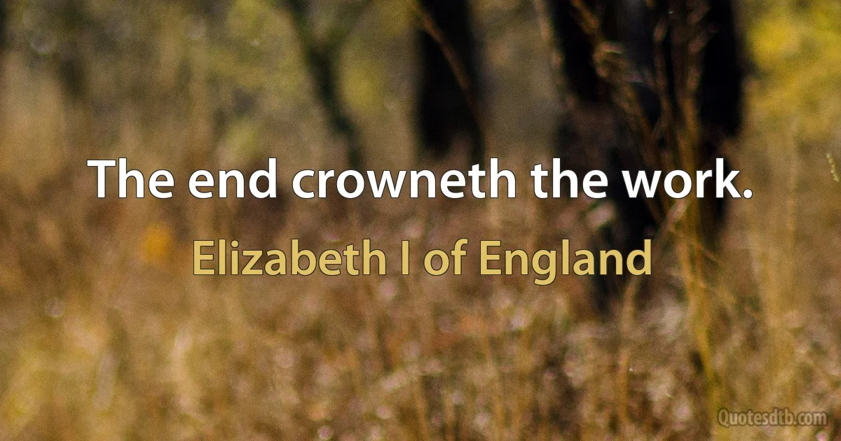 The end crowneth the work. (Elizabeth I of England)