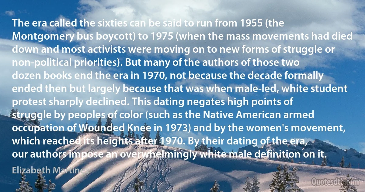 The era called the sixties can be said to run from 1955 (the Montgomery bus boycott) to 1975 (when the mass movements had died down and most activists were moving on to new forms of struggle or non-political priorities). But many of the authors of those two dozen books end the era in 1970, not because the decade formally ended then but largely because that was when male-led, white student protest sharply declined. This dating negates high points of struggle by peoples of color (such as the Native American armed occupation of Wounded Knee in 1973) and by the women's movement, which reached its heights after 1970. By their dating of the era, our authors impose an overwhelmingly white male definition on it. (Elizabeth Martinez)