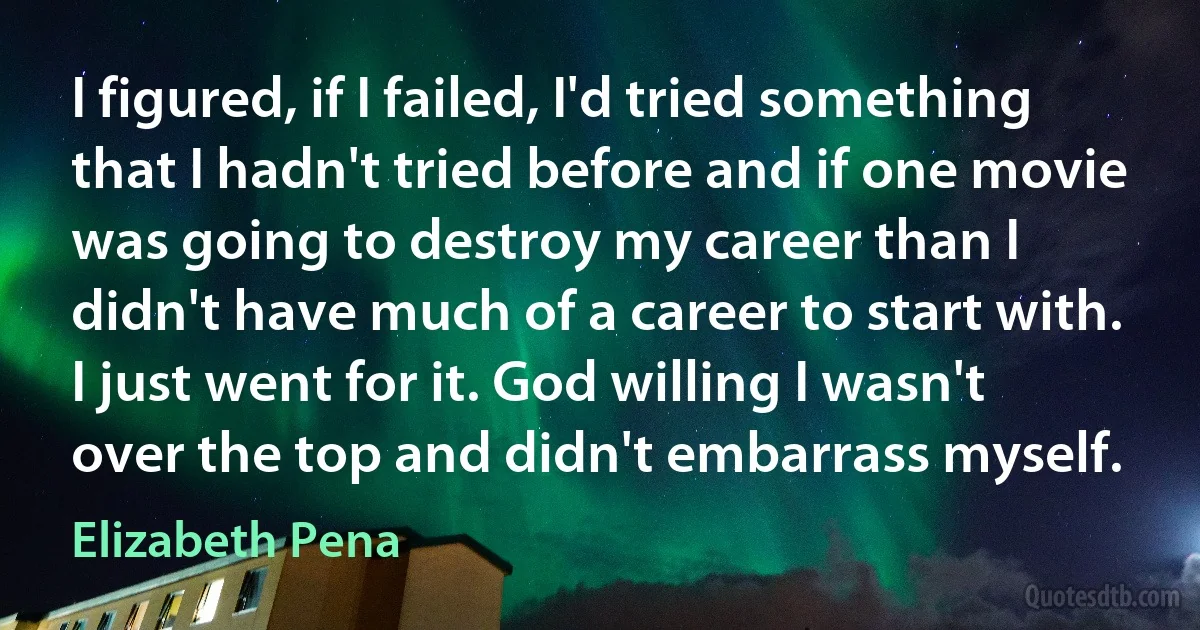 I figured, if I failed, I'd tried something that I hadn't tried before and if one movie was going to destroy my career than I didn't have much of a career to start with. I just went for it. God willing I wasn't over the top and didn't embarrass myself. (Elizabeth Pena)