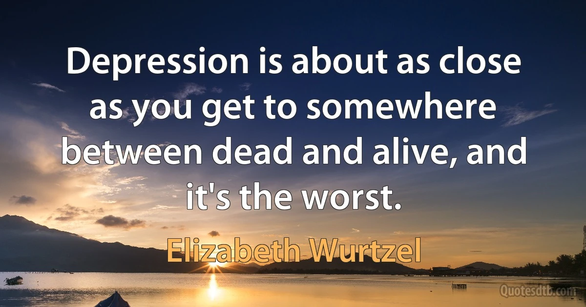 Depression is about as close as you get to somewhere between dead and alive, and it's the worst. (Elizabeth Wurtzel)