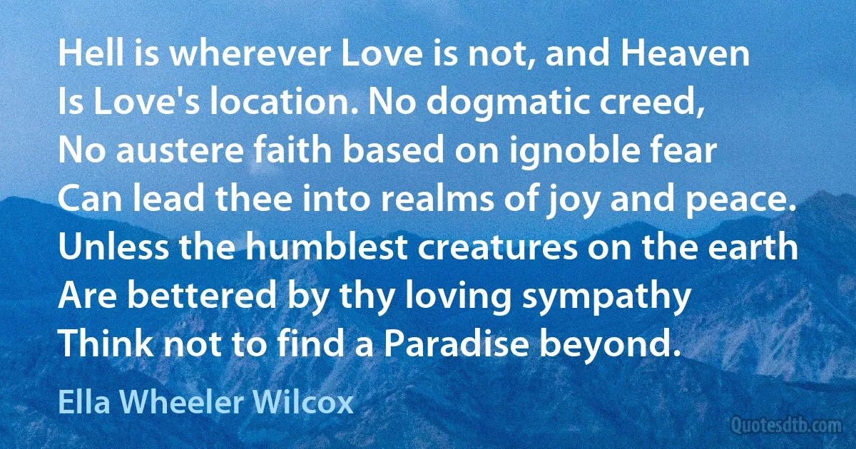 Hell is wherever Love is not, and Heaven
Is Love's location. No dogmatic creed,
No austere faith based on ignoble fear
Can lead thee into realms of joy and peace.
Unless the humblest creatures on the earth
Are bettered by thy loving sympathy
Think not to find a Paradise beyond. (Ella Wheeler Wilcox)