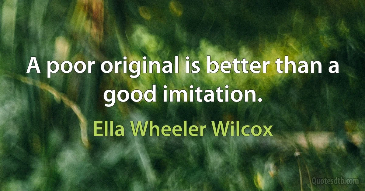 A poor original is better than a good imitation. (Ella Wheeler Wilcox)