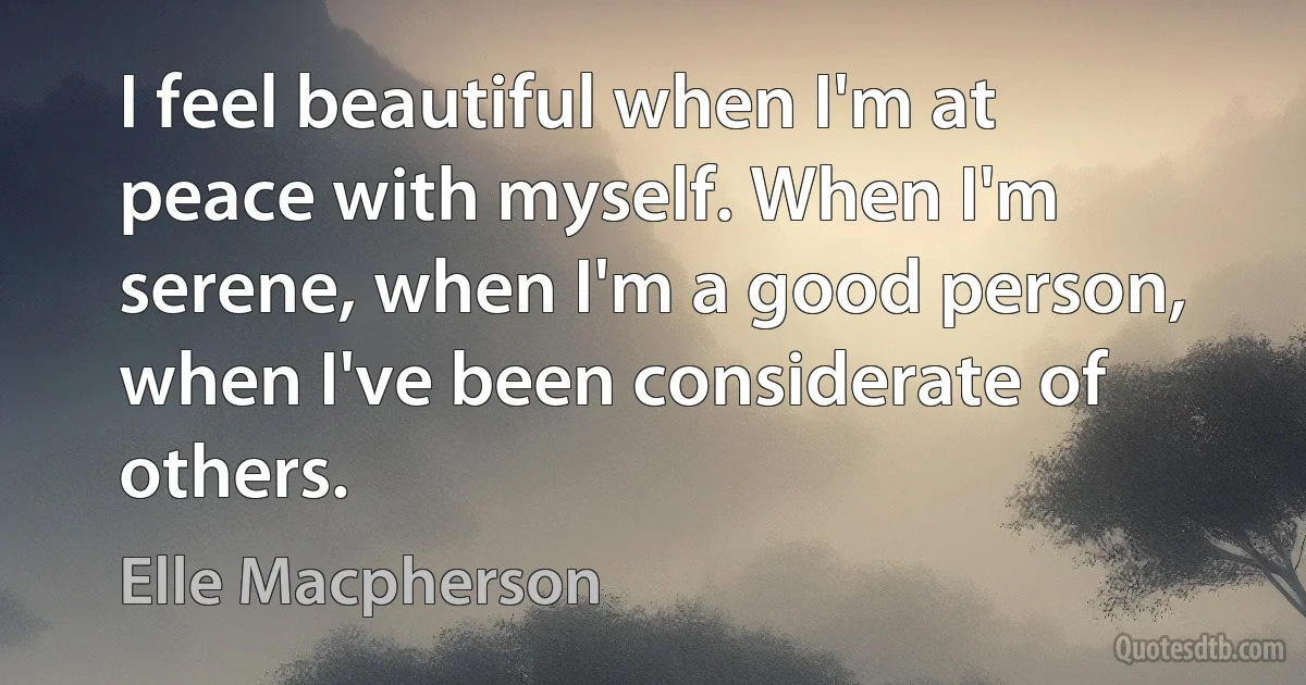 I feel beautiful when I'm at peace with myself. When I'm serene, when I'm a good person, when I've been considerate of others. (Elle Macpherson)