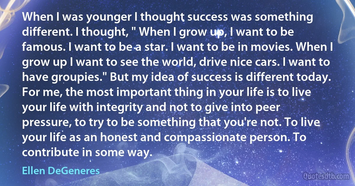 When I was younger I thought success was something different. I thought, " When I grow up, I want to be famous. I want to be a star. I want to be in movies. When I grow up I want to see the world, drive nice cars. I want to have groupies." But my idea of success is different today. For me, the most important thing in your life is to live your life with integrity and not to give into peer pressure, to try to be something that you're not. To live your life as an honest and compassionate person. To contribute in some way. (Ellen DeGeneres)