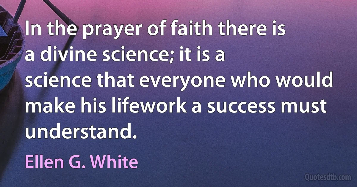 In the prayer of faith there is a divine science; it is a science that everyone who would make his lifework a success must understand. (Ellen G. White)