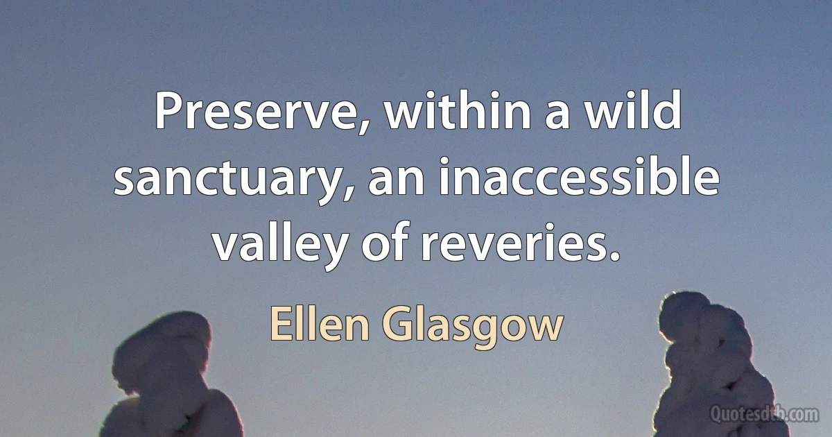 Preserve, within a wild sanctuary, an inaccessible valley of reveries. (Ellen Glasgow)