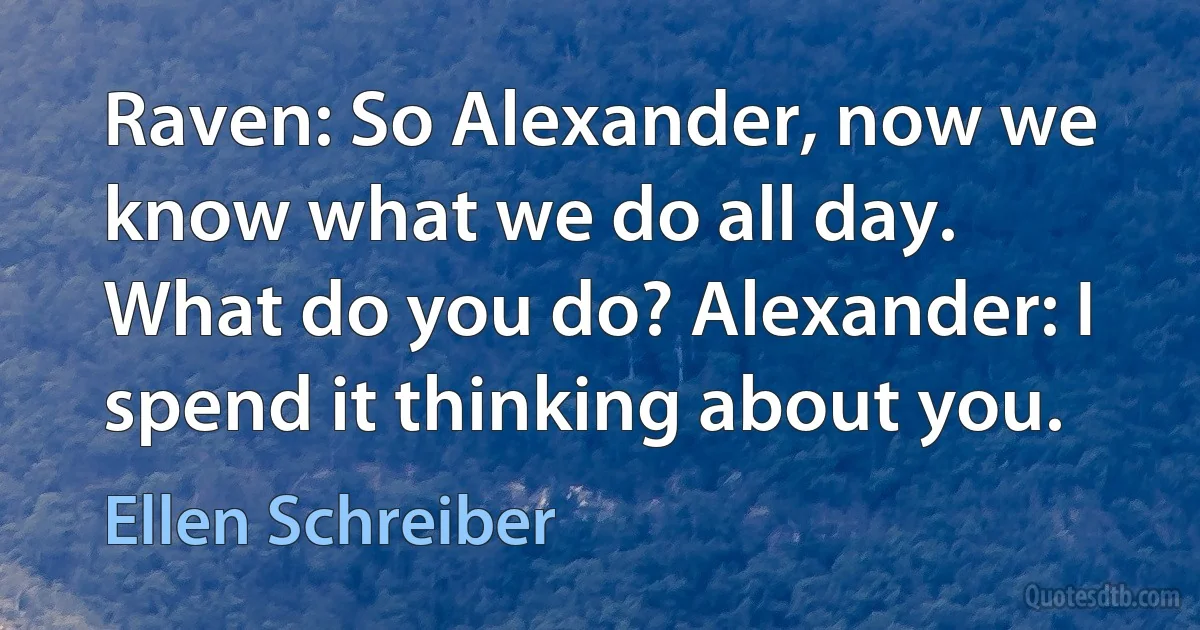 Raven: So Alexander, now we know what we do all day. What do you do? Alexander: I spend it thinking about you. (Ellen Schreiber)