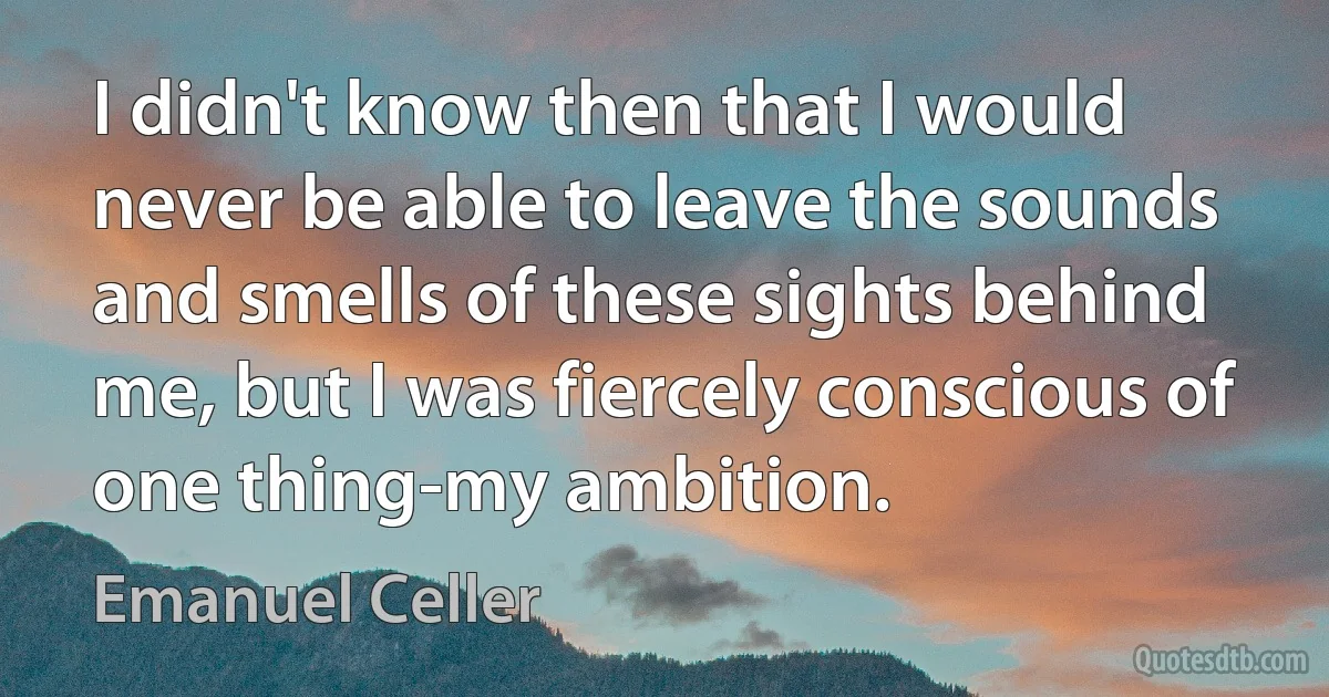 I didn't know then that I would never be able to leave the sounds and smells of these sights behind me, but I was fiercely conscious of one thing-my ambition. (Emanuel Celler)