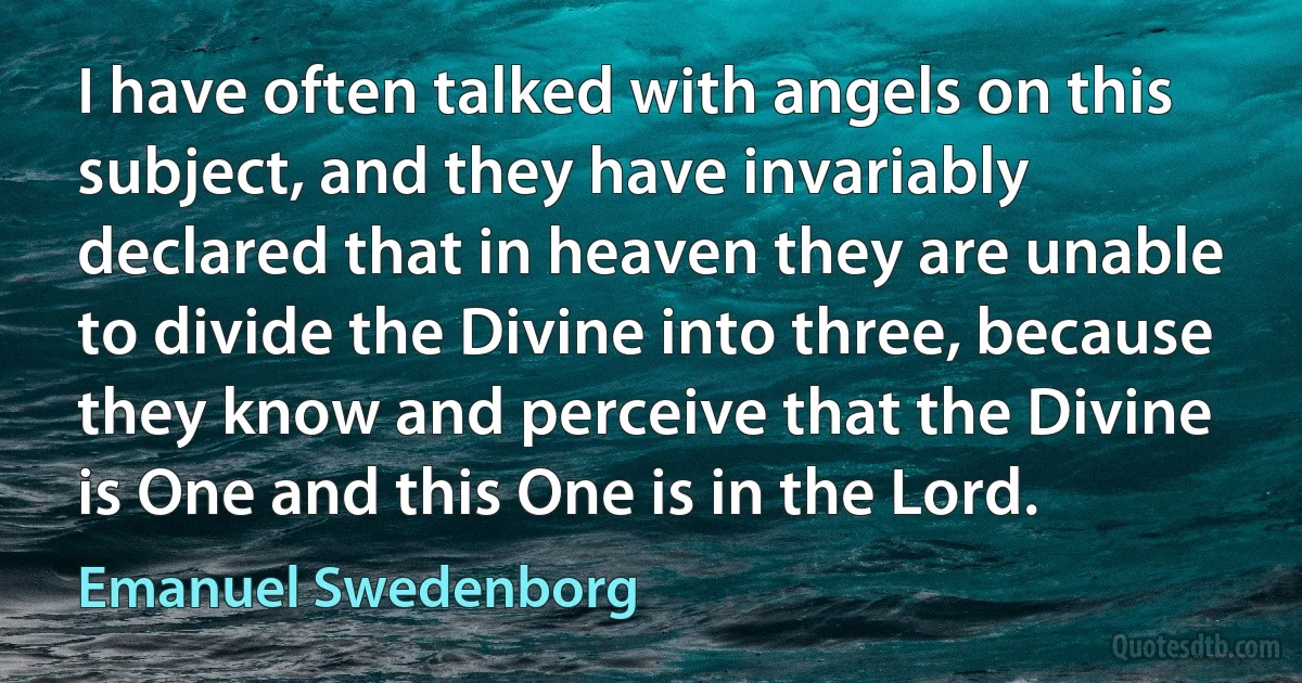 I have often talked with angels on this subject, and they have invariably declared that in heaven they are unable to divide the Divine into three, because they know and perceive that the Divine is One and this One is in the Lord. (Emanuel Swedenborg)