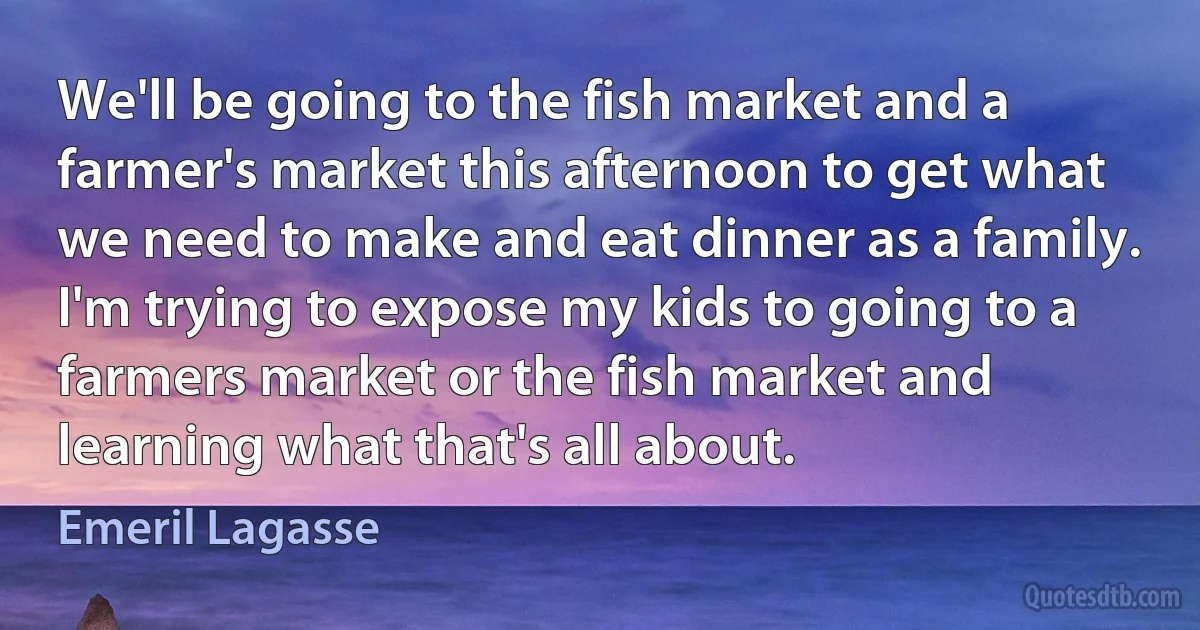 We'll be going to the fish market and a farmer's market this afternoon to get what we need to make and eat dinner as a family. I'm trying to expose my kids to going to a farmers market or the fish market and learning what that's all about. (Emeril Lagasse)