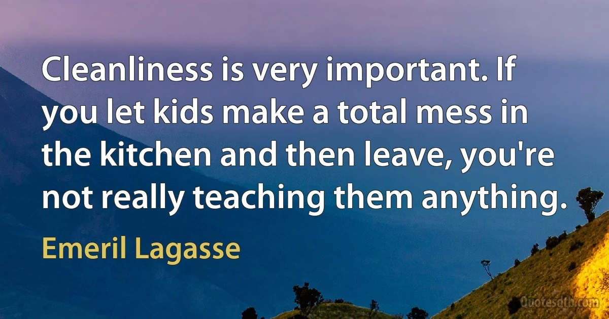 Cleanliness is very important. If you let kids make a total mess in the kitchen and then leave, you're not really teaching them anything. (Emeril Lagasse)