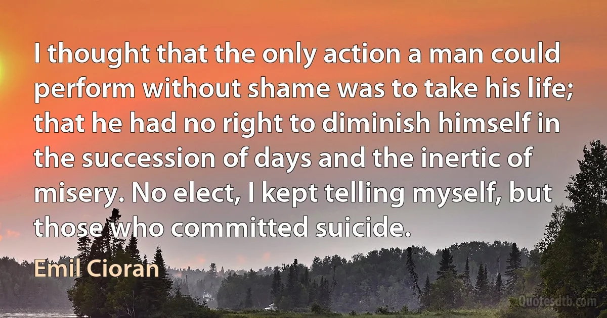 I thought that the only action a man could perform without shame was to take his life; that he had no right to diminish himself in the succession of days and the inertic of misery. No elect, I kept telling myself, but those who committed suicide. (Emil Cioran)