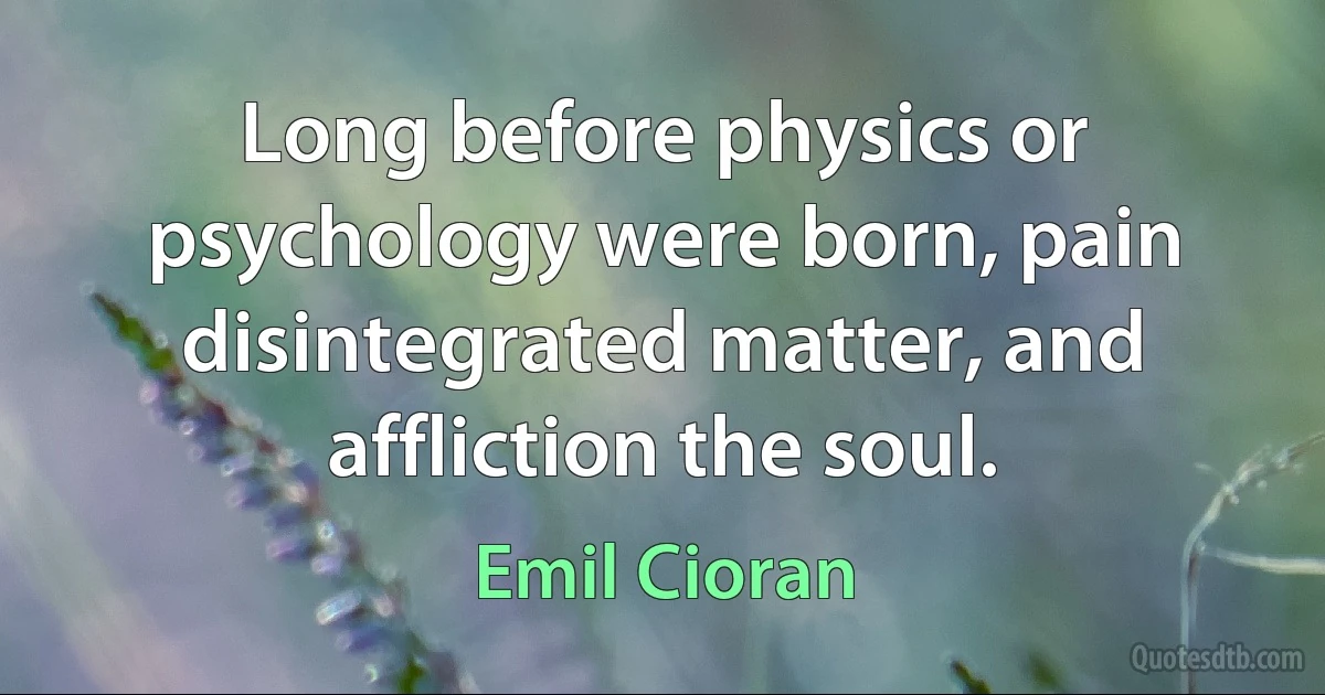 Long before physics or psychology were born, pain disintegrated matter, and affliction the soul. (Emil Cioran)