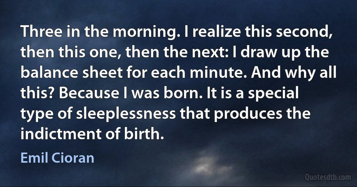 Three in the morning. I realize this second, then this one, then the next: I draw up the balance sheet for each minute. And why all this? Because I was born. It is a special type of sleeplessness that produces the indictment of birth. (Emil Cioran)