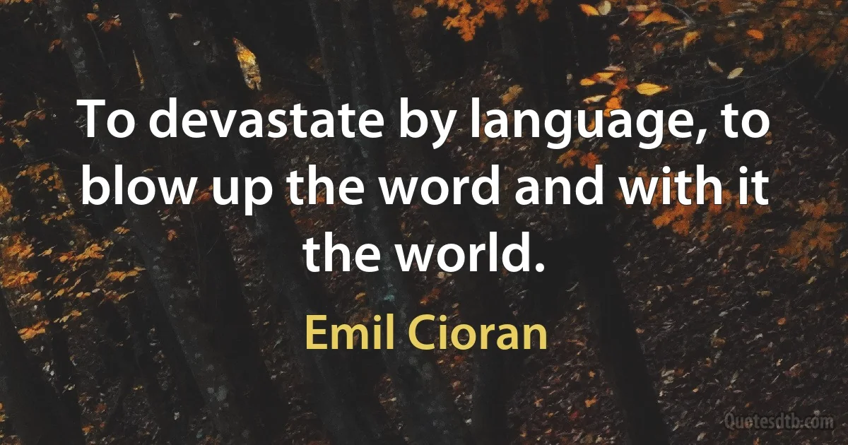 To devastate by language, to blow up the word and with it the world. (Emil Cioran)