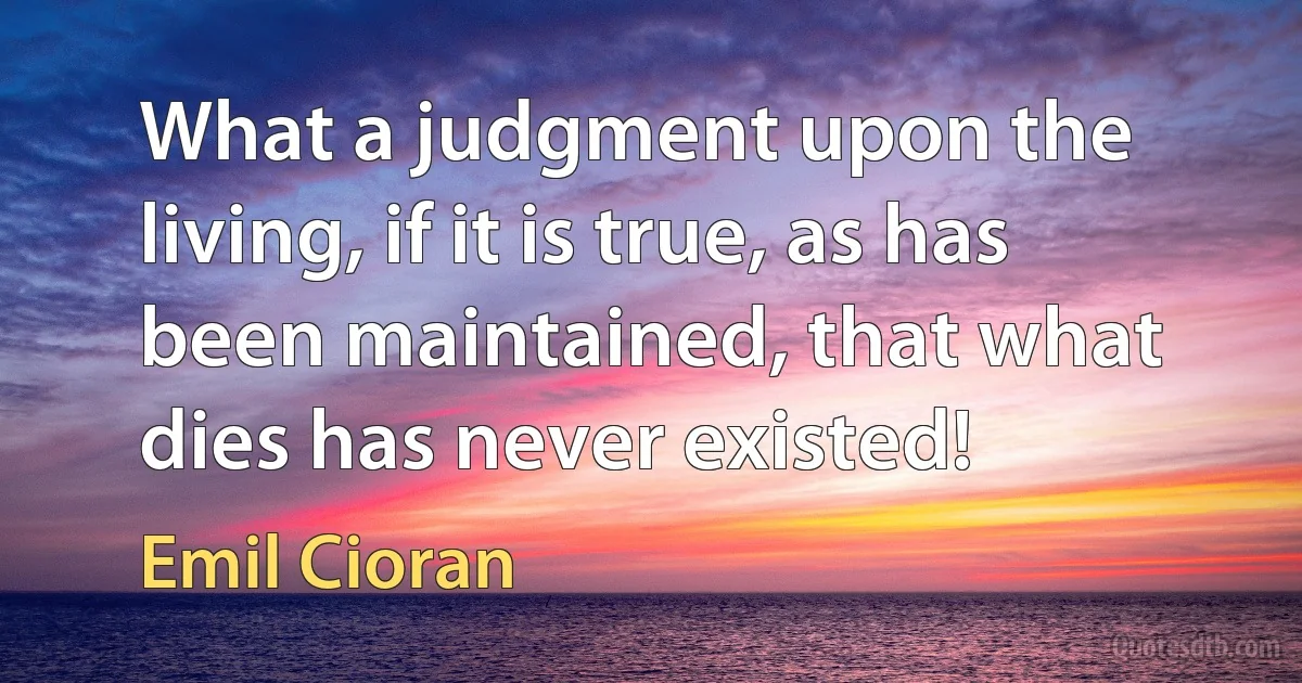 What a judgment upon the living, if it is true, as has been maintained, that what dies has never existed! (Emil Cioran)