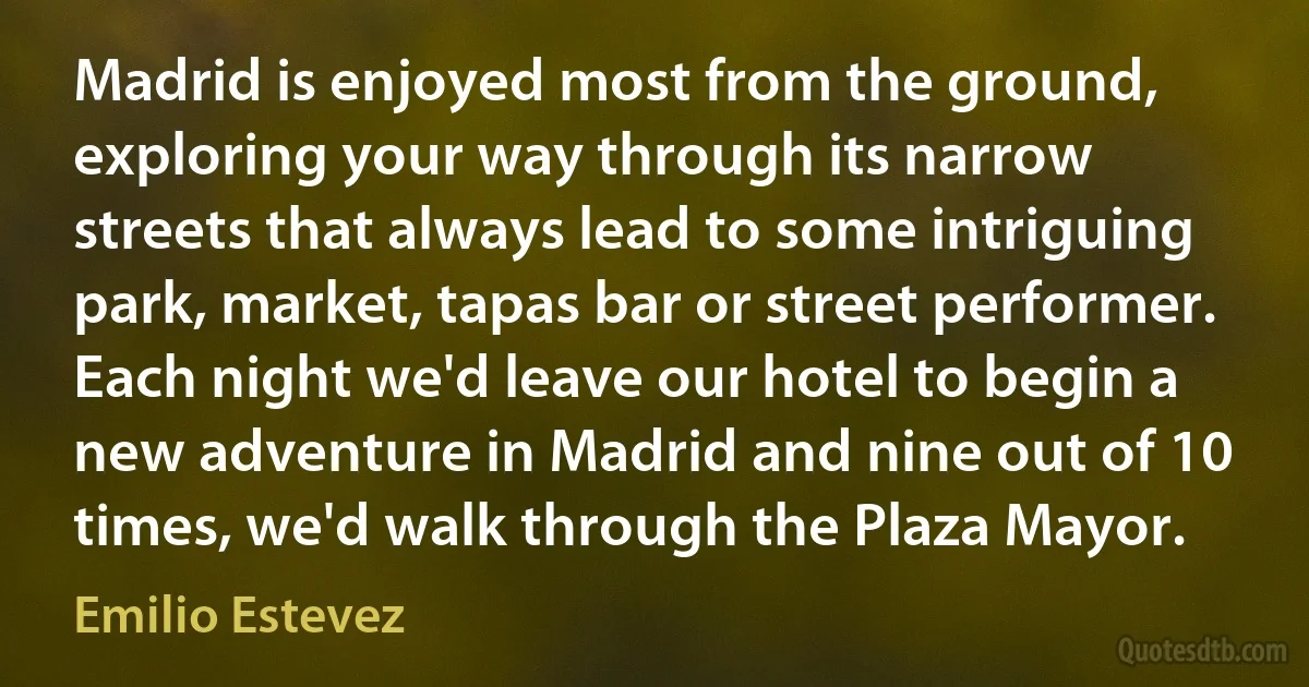 Madrid is enjoyed most from the ground, exploring your way through its narrow streets that always lead to some intriguing park, market, tapas bar or street performer. Each night we'd leave our hotel to begin a new adventure in Madrid and nine out of 10 times, we'd walk through the Plaza Mayor. (Emilio Estevez)