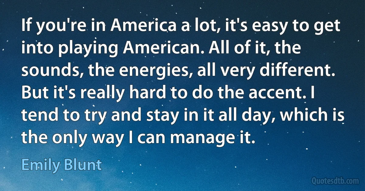 If you're in America a lot, it's easy to get into playing American. All of it, the sounds, the energies, all very different. But it's really hard to do the accent. I tend to try and stay in it all day, which is the only way I can manage it. (Emily Blunt)