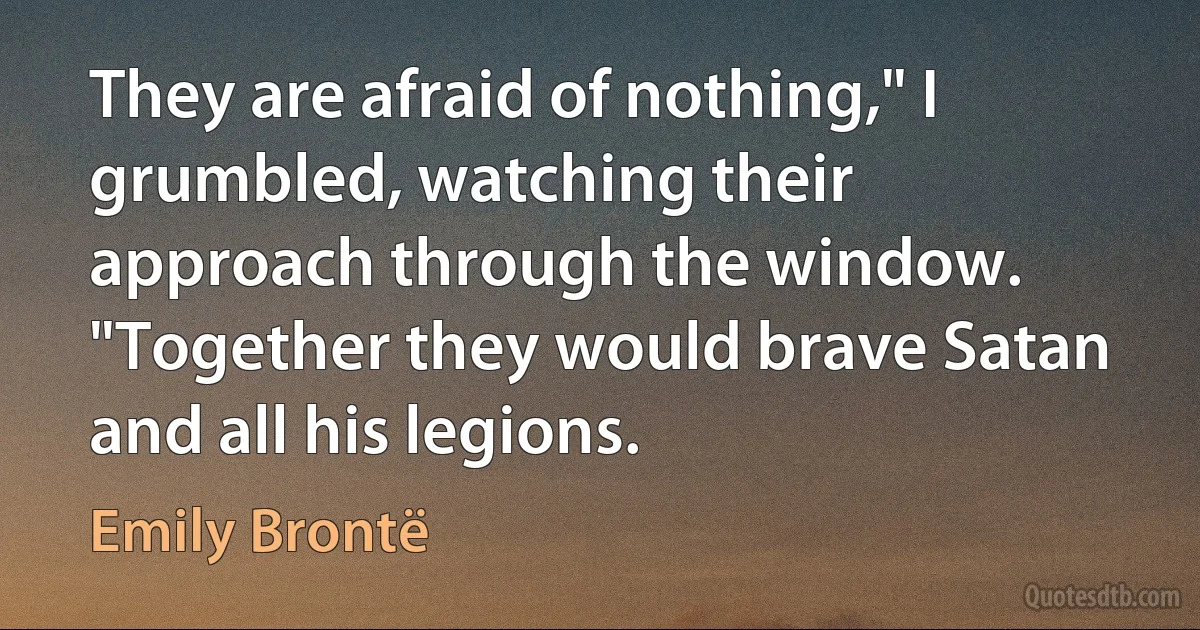 They are afraid of nothing," I grumbled, watching their approach through the window. "Together they would brave Satan and all his legions. (Emily Brontë)