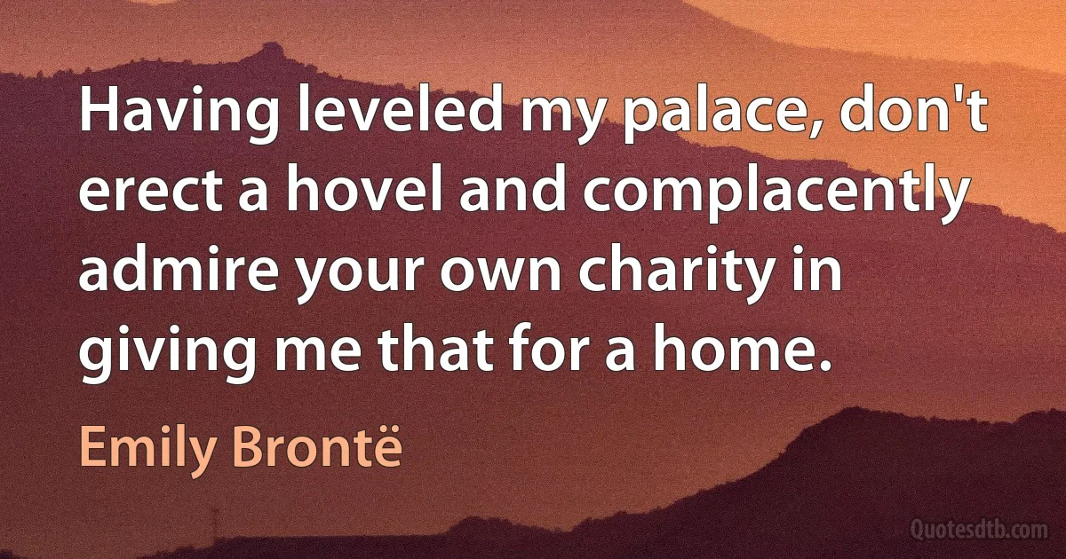 Having leveled my palace, don't erect a hovel and complacently admire your own charity in giving me that for a home. (Emily Brontë)