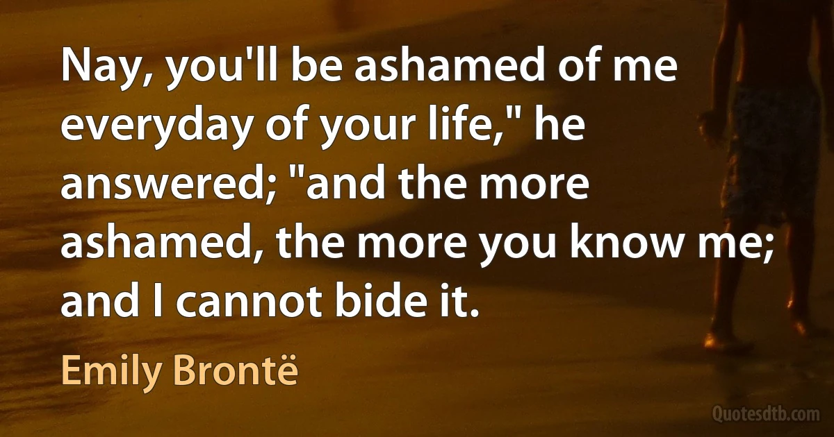 Nay, you'll be ashamed of me everyday of your life," he answered; "and the more ashamed, the more you know me; and I cannot bide it. (Emily Brontë)