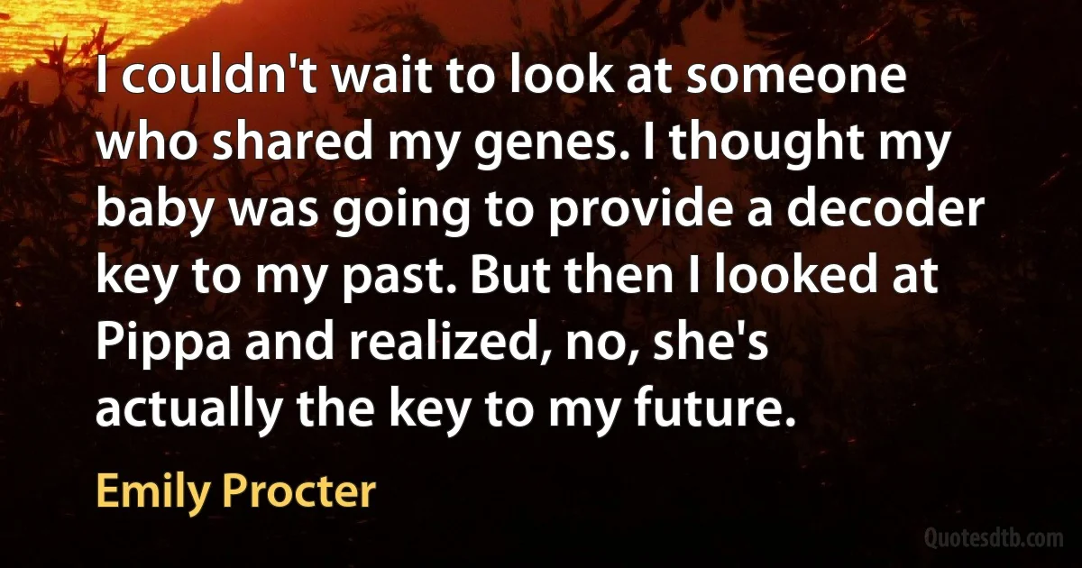 I couldn't wait to look at someone who shared my genes. I thought my baby was going to provide a decoder key to my past. But then I looked at Pippa and realized, no, she's actually the key to my future. (Emily Procter)