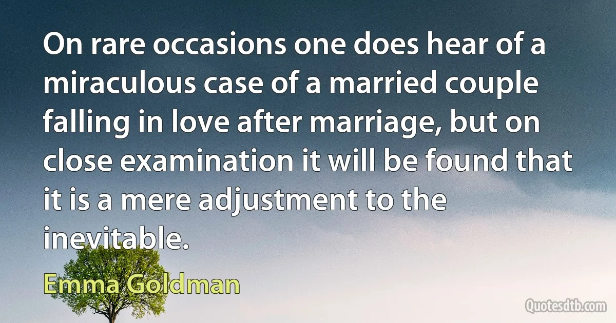 On rare occasions one does hear of a miraculous case of a married couple falling in love after marriage, but on close examination it will be found that it is a mere adjustment to the inevitable. (Emma Goldman)