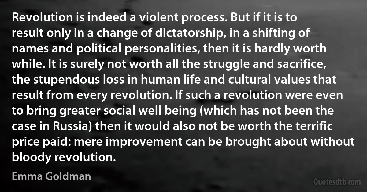 Revolution is indeed a violent process. But if it is to result only in a change of dictatorship, in a shifting of names and political personalities, then it is hardly worth while. It is surely not worth all the struggle and sacrifice, the stupendous loss in human life and cultural values that result from every revolution. If such a revolution were even to bring greater social well being (which has not been the case in Russia) then it would also not be worth the terrific price paid: mere improvement can be brought about without bloody revolution. (Emma Goldman)