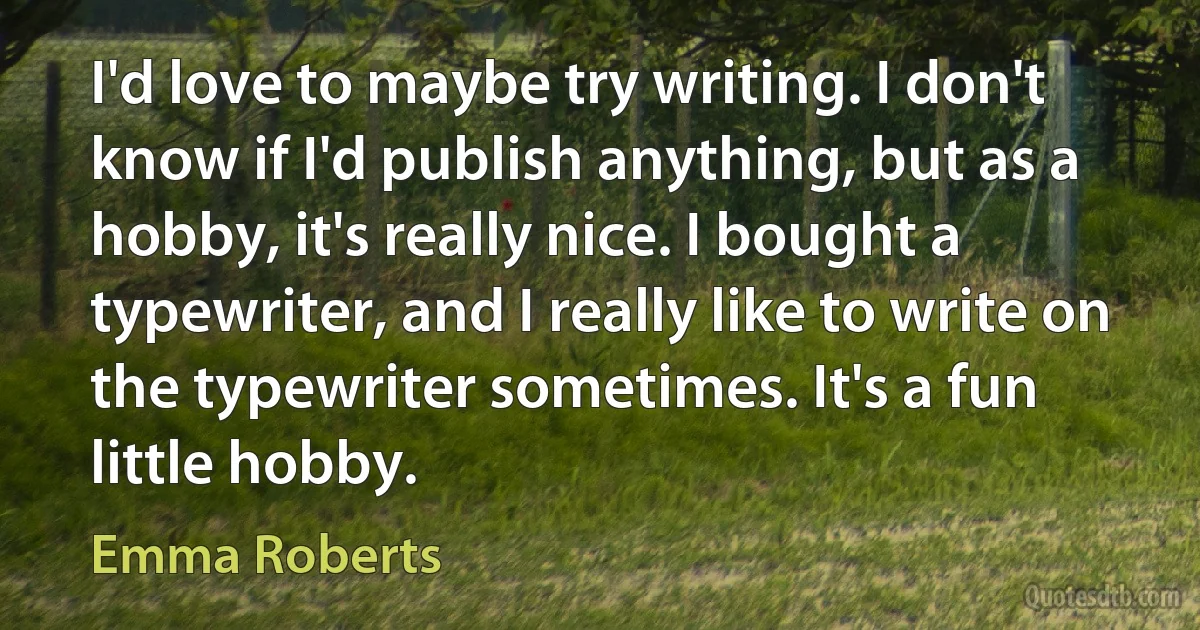 I'd love to maybe try writing. I don't know if I'd publish anything, but as a hobby, it's really nice. I bought a typewriter, and I really like to write on the typewriter sometimes. It's a fun little hobby. (Emma Roberts)