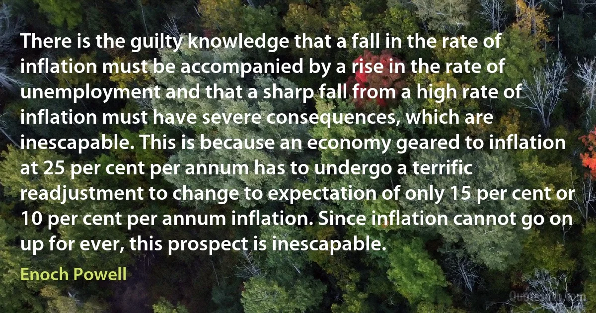 There is the guilty knowledge that a fall in the rate of inflation must be accompanied by a rise in the rate of unemployment and that a sharp fall from a high rate of inflation must have severe consequences, which are inescapable. This is because an economy geared to inflation at 25 per cent per annum has to undergo a terrific readjustment to change to expectation of only 15 per cent or 10 per cent per annum inflation. Since inflation cannot go on up for ever, this prospect is inescapable. (Enoch Powell)