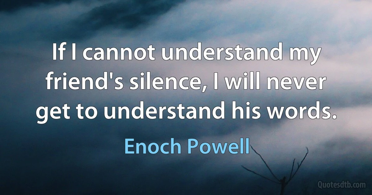 If I cannot understand my friend's silence, I will never get to understand his words. (Enoch Powell)