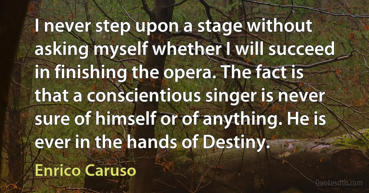 I never step upon a stage without asking myself whether I will succeed in finishing the opera. The fact is that a conscientious singer is never sure of himself or of anything. He is ever in the hands of Destiny. (Enrico Caruso)