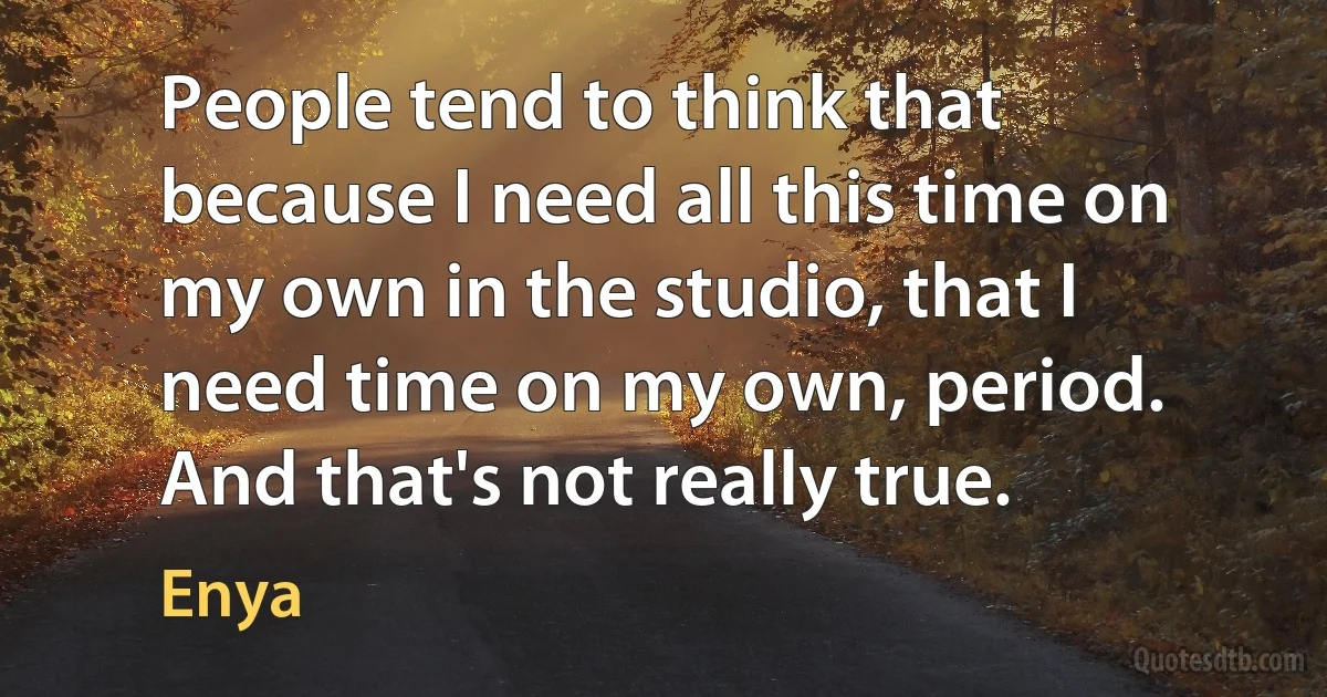 People tend to think that because I need all this time on my own in the studio, that I need time on my own, period. And that's not really true. (Enya)