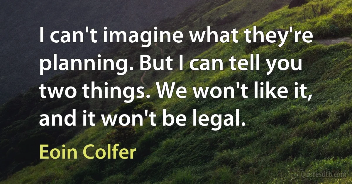 I can't imagine what they're planning. But I can tell you two things. We won't like it, and it won't be legal. (Eoin Colfer)