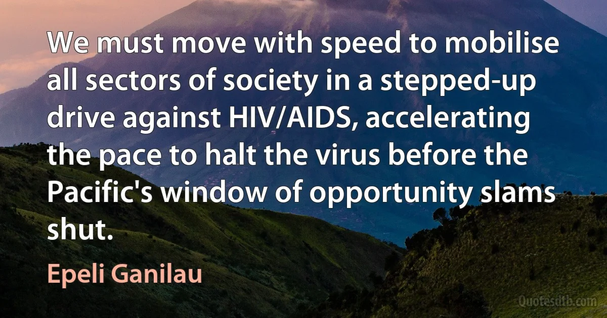 We must move with speed to mobilise all sectors of society in a stepped-up drive against HIV/AIDS, accelerating the pace to halt the virus before the Pacific's window of opportunity slams shut. (Epeli Ganilau)