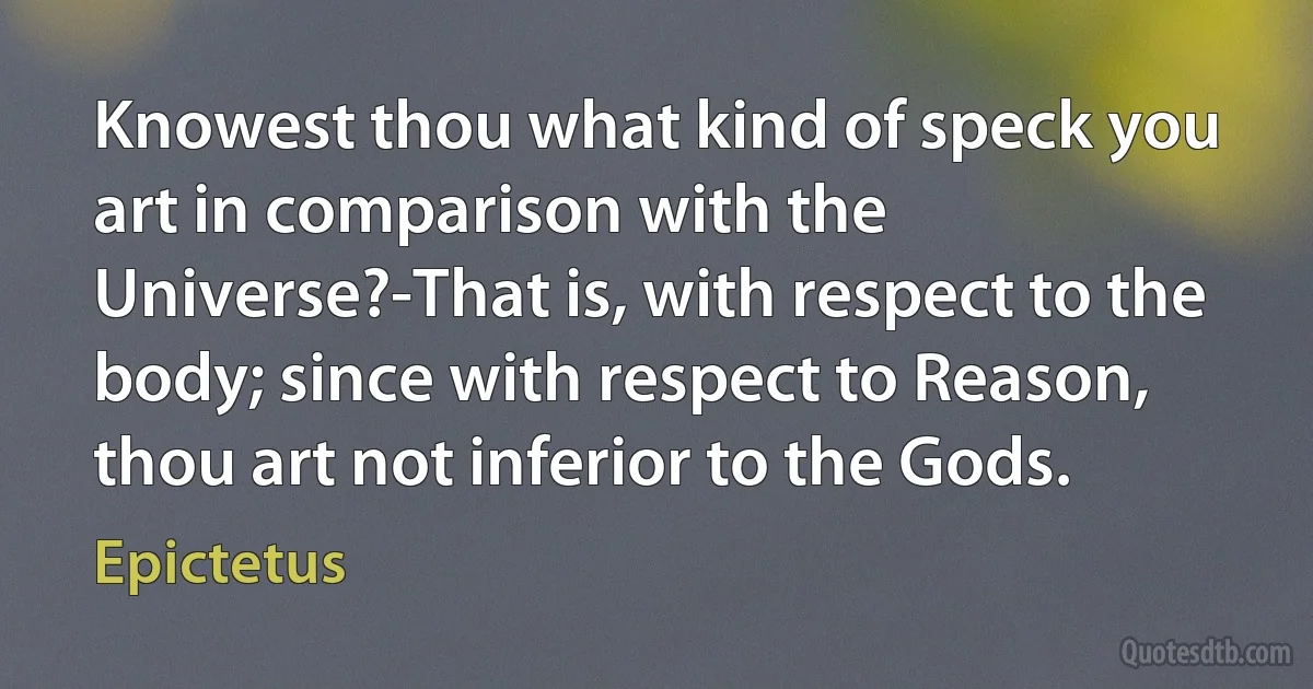 Knowest thou what kind of speck you art in comparison with the Universe?-That is, with respect to the body; since with respect to Reason, thou art not inferior to the Gods. (Epictetus)