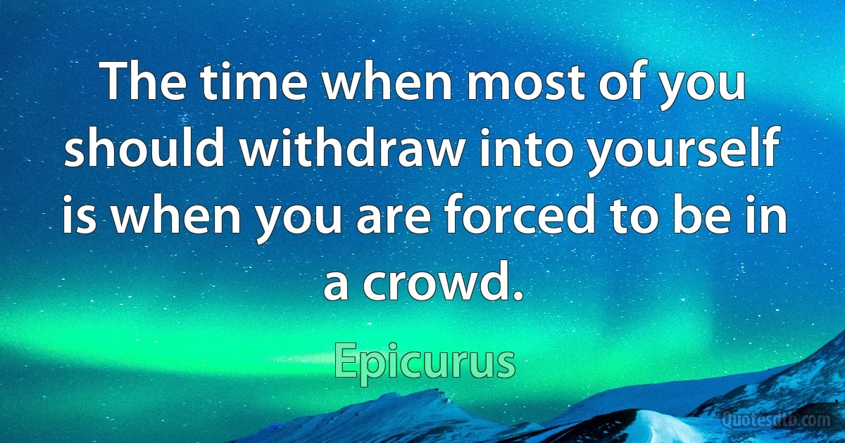 The time when most of you should withdraw into yourself is when you are forced to be in a crowd. (Epicurus)