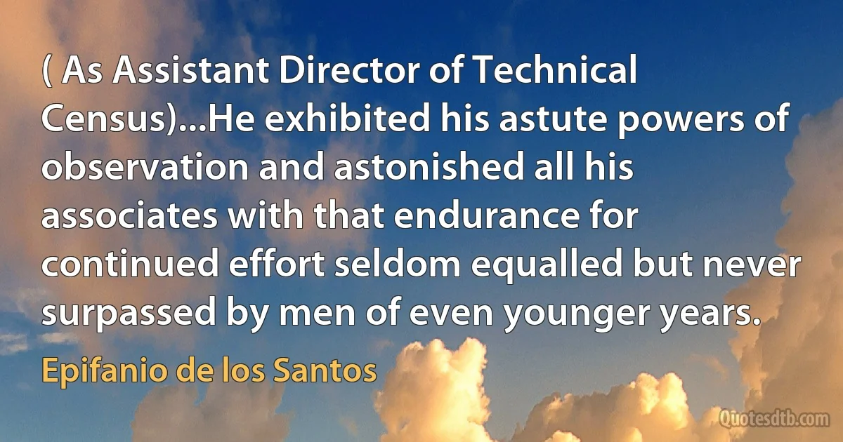 ( As Assistant Director of Technical Census)...He exhibited his astute powers of observation and astonished all his associates with that endurance for continued effort seldom equalled but never surpassed by men of even younger years. (Epifanio de los Santos)