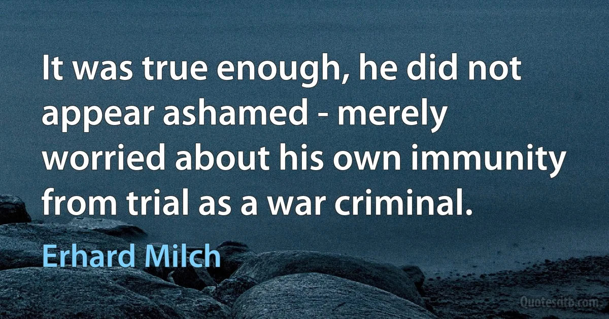 It was true enough, he did not appear ashamed - merely worried about his own immunity from trial as a war criminal. (Erhard Milch)