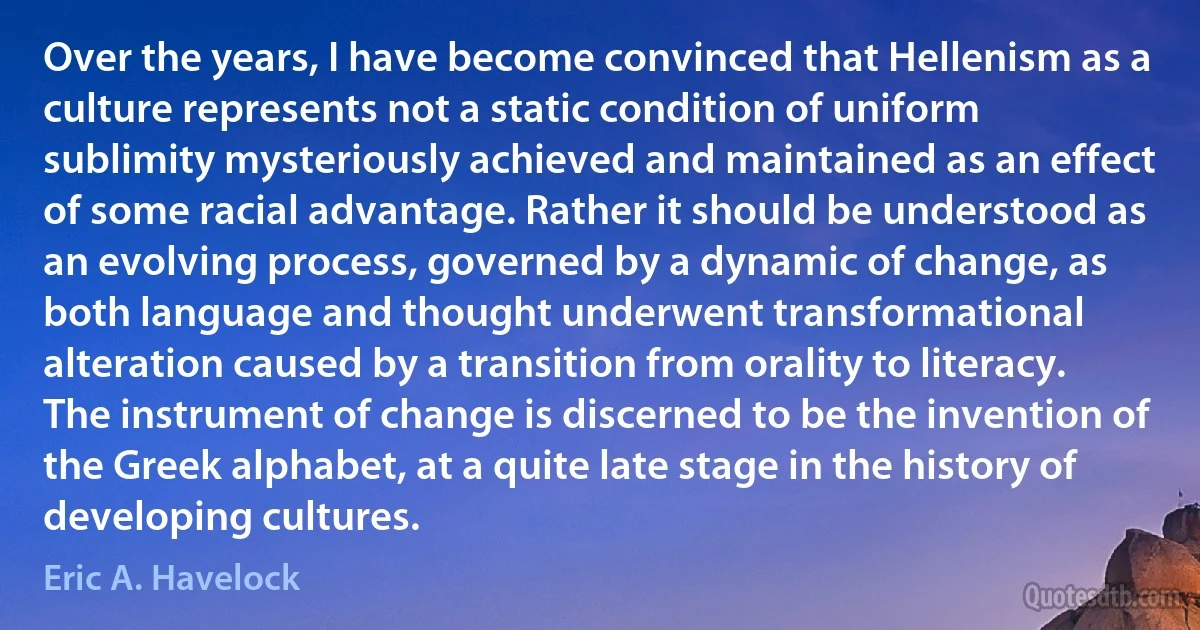 Over the years, I have become convinced that Hellenism as a culture represents not a static condition of uniform sublimity mysteriously achieved and maintained as an effect of some racial advantage. Rather it should be understood as an evolving process, governed by a dynamic of change, as both language and thought underwent transformational alteration caused by a transition from orality to literacy. The instrument of change is discerned to be the invention of the Greek alphabet, at a quite late stage in the history of developing cultures. (Eric A. Havelock)