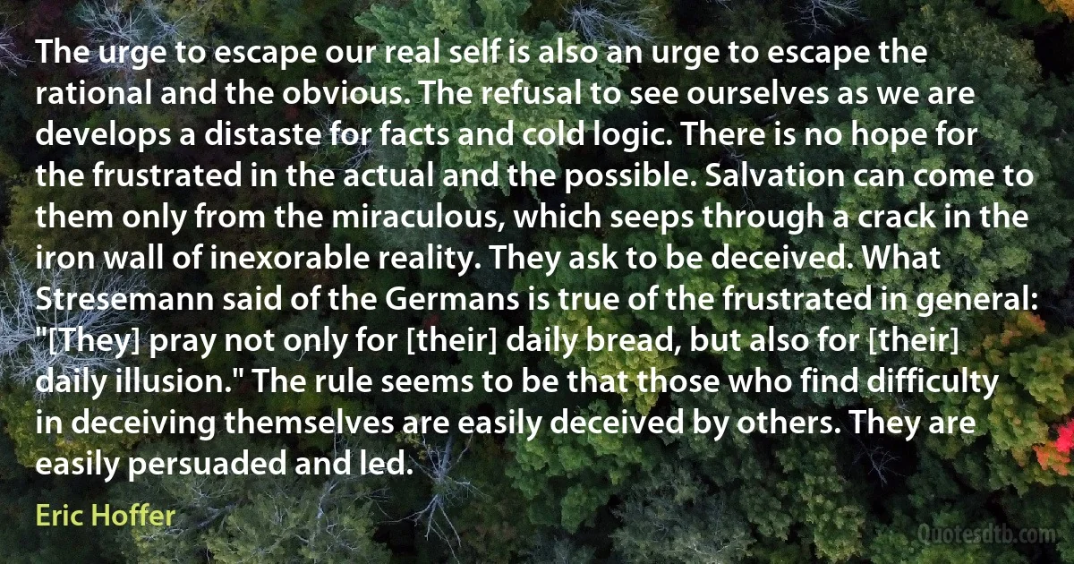 The urge to escape our real self is also an urge to escape the rational and the obvious. The refusal to see ourselves as we are develops a distaste for facts and cold logic. There is no hope for the frustrated in the actual and the possible. Salvation can come to them only from the miraculous, which seeps through a crack in the iron wall of inexorable reality. They ask to be deceived. What Stresemann said of the Germans is true of the frustrated in general: "[They] pray not only for [their] daily bread, but also for [their] daily illusion." The rule seems to be that those who find difficulty in deceiving themselves are easily deceived by others. They are easily persuaded and led. (Eric Hoffer)