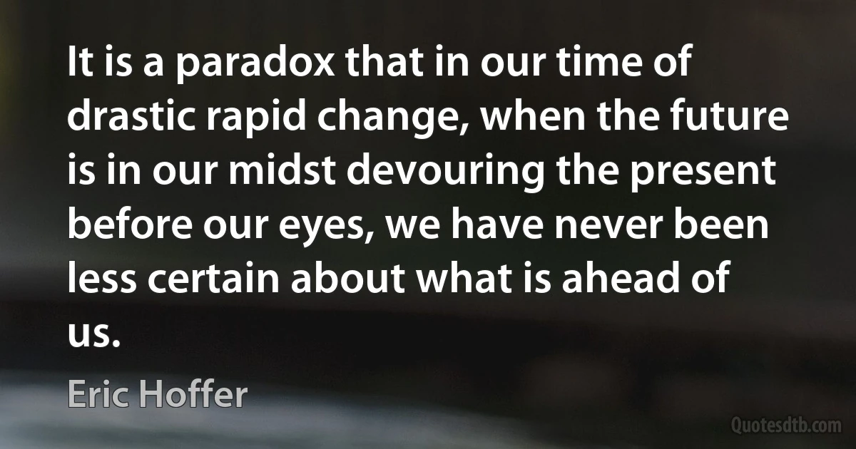 It is a paradox that in our time of drastic rapid change, when the future is in our midst devouring the present before our eyes, we have never been less certain about what is ahead of us. (Eric Hoffer)