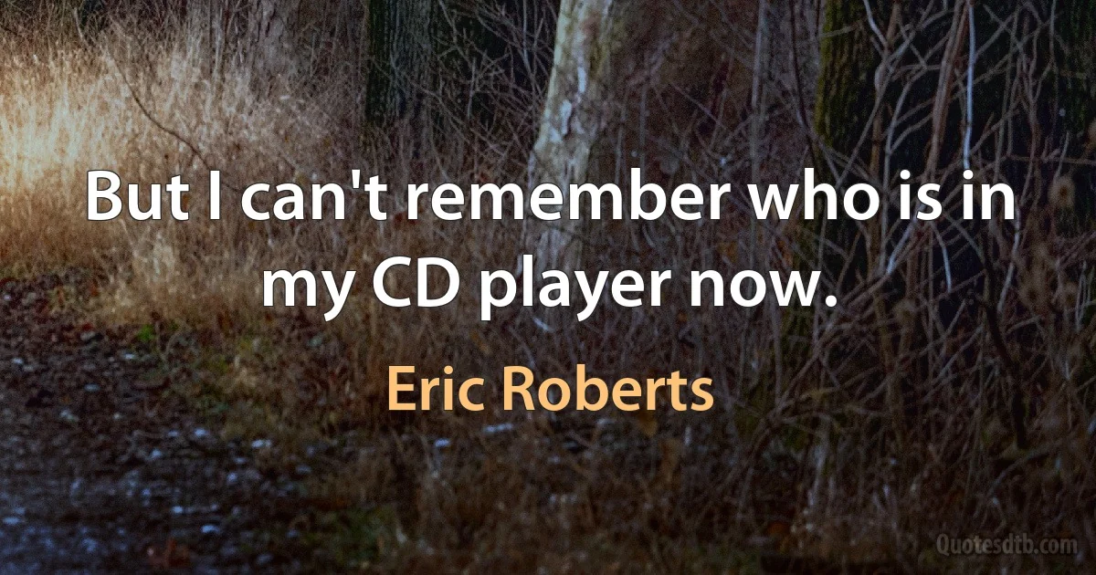 But I can't remember who is in my CD player now. (Eric Roberts)