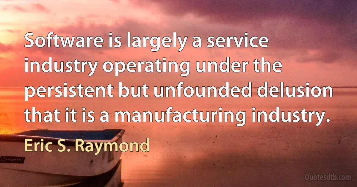 Software is largely a service industry operating under the persistent but unfounded delusion that it is a manufacturing industry. (Eric S. Raymond)